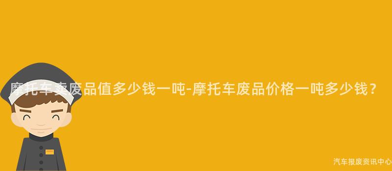 摩托车卖废品值多少钱一吨-摩托车废品价格一吨多少钱？