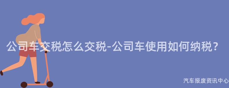 公司车交税怎么交税-公司车使用如何纳税？