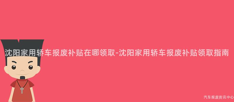 沈阳家用轿车报废补贴在哪领取-沈阳家用轿车报废补贴领取指南