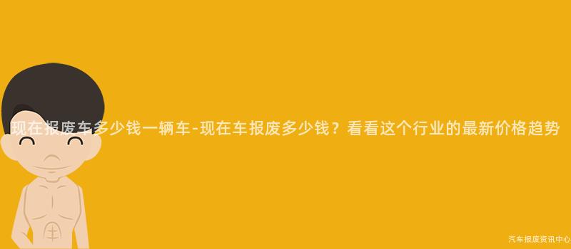 现在报废车多少钱一辆车-现在车报废多少钱？看看这个行业的最新价格趋势