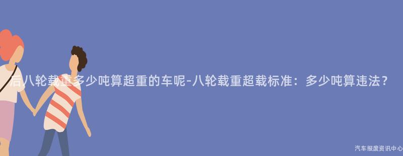 后八轮载重多少吨算超重的车呢-八轮载重超载标准：多少吨算违法？