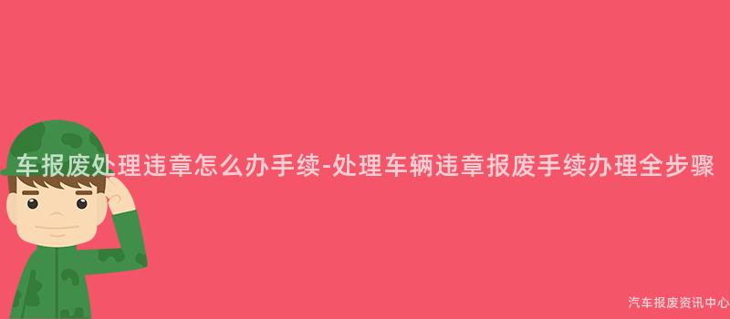 车报废处理违章怎么办手续-处理车辆违章报废手续办理全步骤