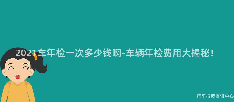 2021车年检一次多少钱啊-车辆年检费用大揭秘！