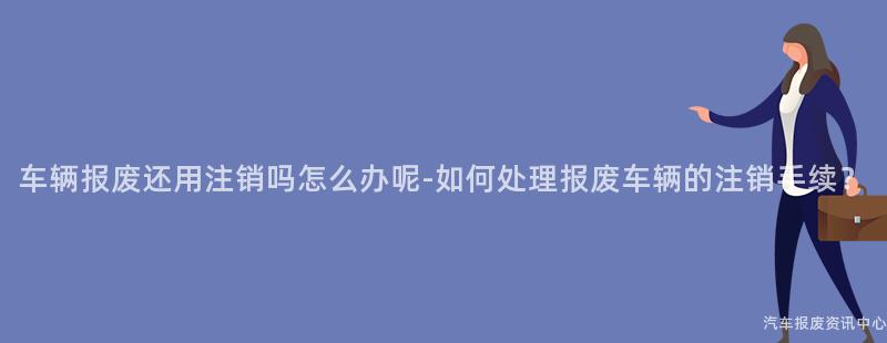 车辆报废还用注销吗怎么办呢-如何处理报废车辆的注销手续？
