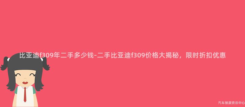 比亚迪f309年二手多少钱-二手比亚迪f309价格大揭秘，限时折扣优惠