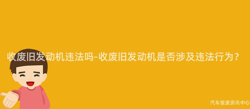 收废旧发动机违法吗-收废旧发动机是否涉及违法行为？