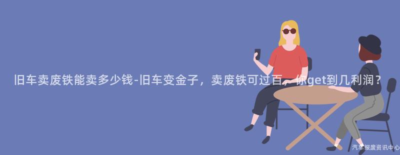 旧车卖废铁能卖多少钱-旧车变金子，卖废铁可过百，你get到几利润？