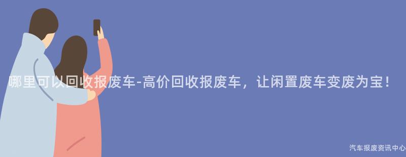 哪里可以回收报废车-高价回收报废车，让闲置废车变废为宝！
