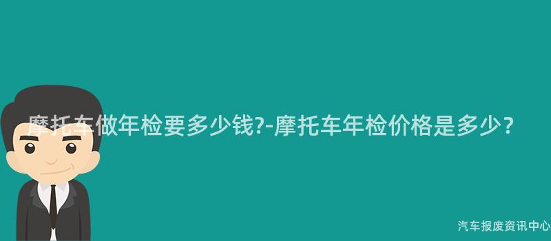 摩托车做年检要多少钱?-摩托车年检价格是多少？