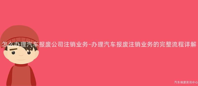 怎么办理汽车报废公司注销业务-办理汽车报废注销业务的完整流程详解