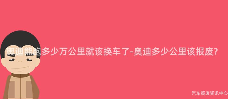 奥迪能跑多少万公里就该换车了-奥迪多少公里该报废？