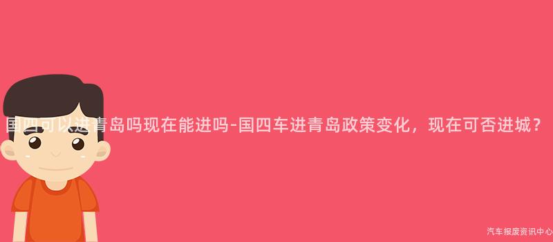 国四可以进青岛吗现在能进吗-国四车进青岛政策变化，现在可否进城？
