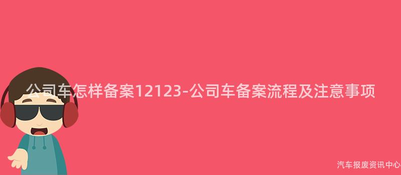 公司车怎样备案12123-公司车备案流程及注意事项