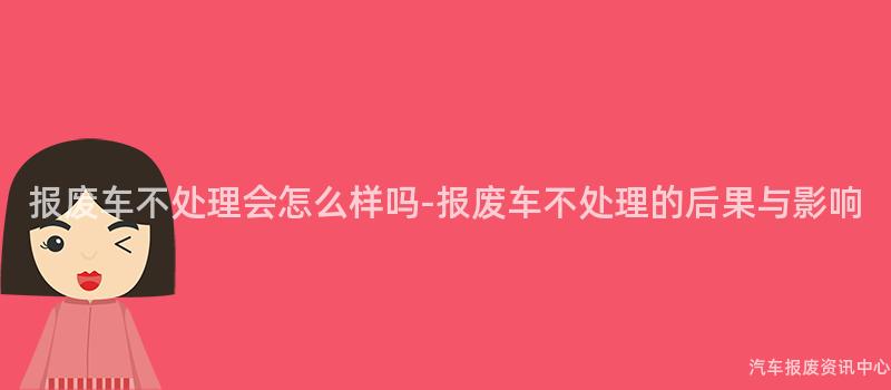 报废车不处理会怎么样吗-报废车不处理的后果与影响
