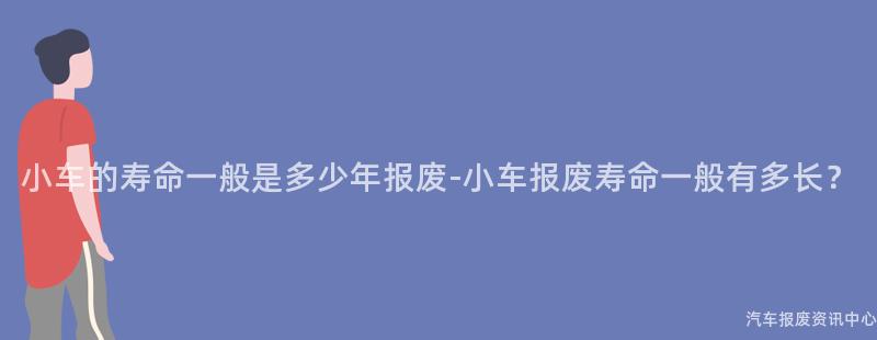 小车的寿命一般是多少年报废-小车报废寿命一般有多长？