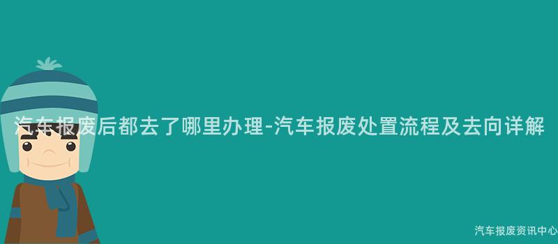 汽车报废后都去了哪里办理-汽车报废处置流程及去向详解