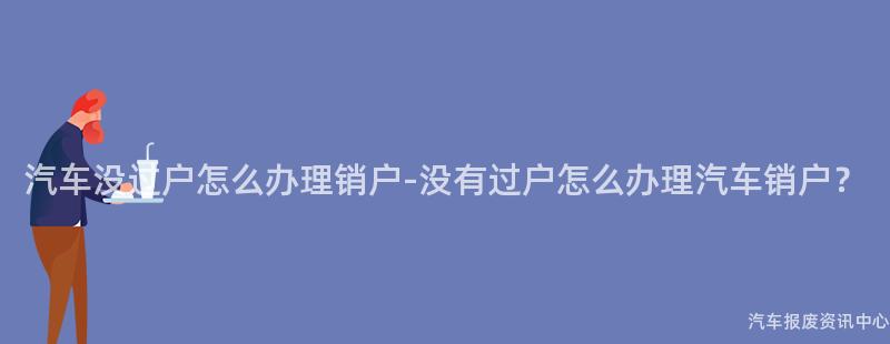 汽车没过户怎么办理销户-没有过户怎么办理汽车销户？