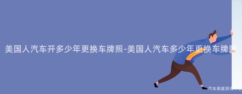 美国人汽车开多少年更换车牌照-美国人汽车多少年更换车牌照