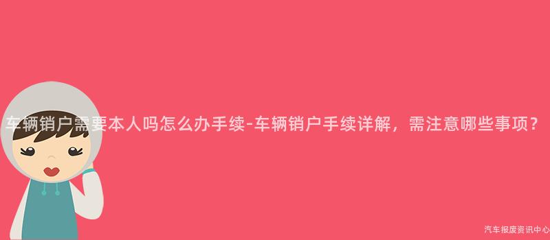 车辆销户需要本人吗怎么办手续-车辆销户手续详解，需注意哪些事项？