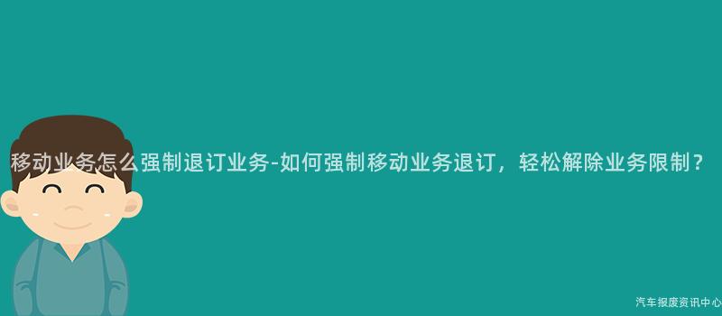 移动业务怎么强制退订业务-如何强制移动业务退订，轻松解除业务限制？
