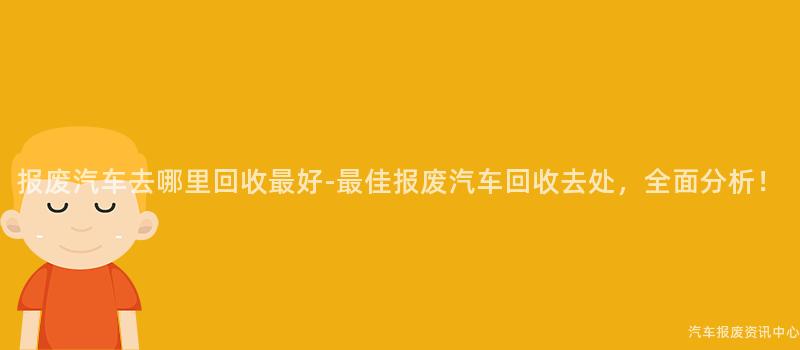 报废汽车去哪里回收最好-最佳报废汽车回收去处，全面分析！