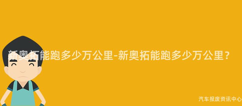 新奥拓能跑多少万公里-新奥拓能跑多少万公里？