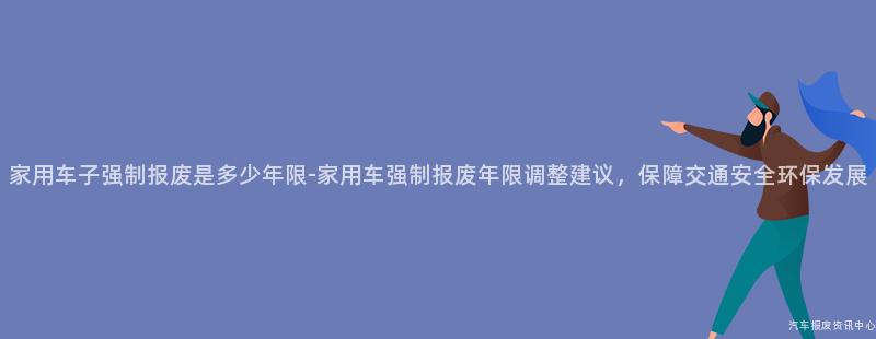 家用车子强制报废是多少年限-家用车强制报废年限调整建议，保障交通安全环保发展