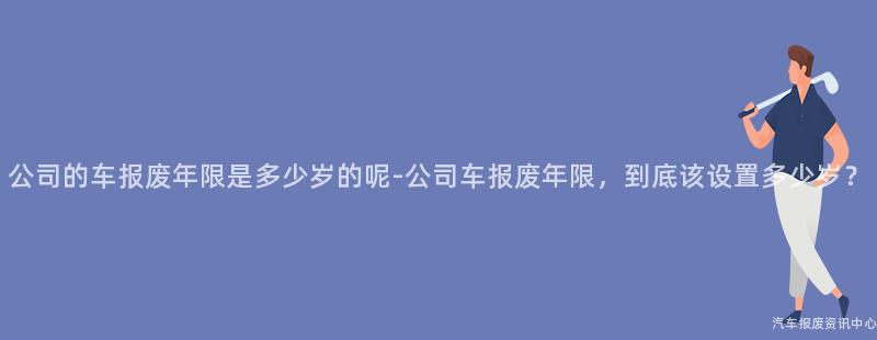 公司的车报废年限是多少岁的呢-公司车报废年限，到底该设置多少岁？