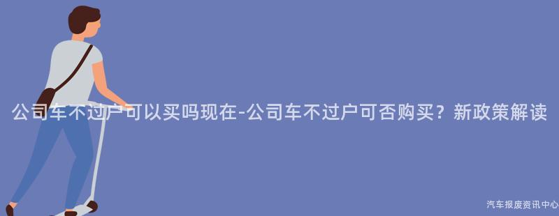 公司车不过户可以买吗现在-公司车不过户可否购买？新政策解读