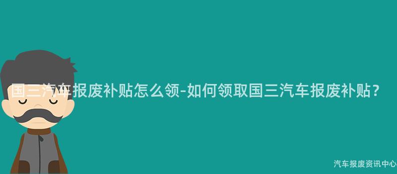 国三汽车报废补贴怎么领-如何领取国三汽车报废补贴？