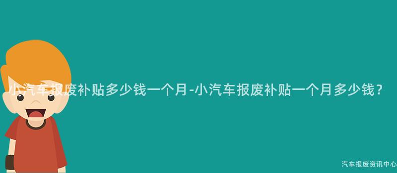 小汽车报废补贴多少钱一个月-小汽车报废补贴一个月多少钱？