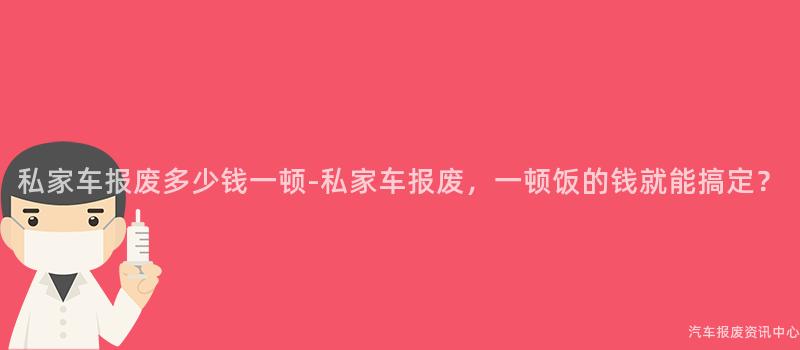 私家车报废多少钱一顿-私家车报废，一顿饭的钱就能搞定？