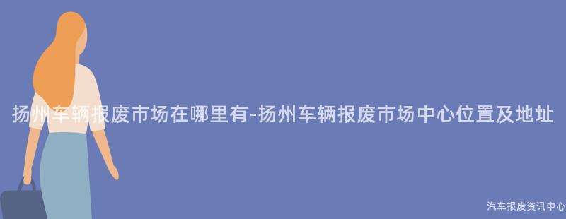 扬州车辆报废市场在哪里有-扬州车辆报废市场中心位置及地址