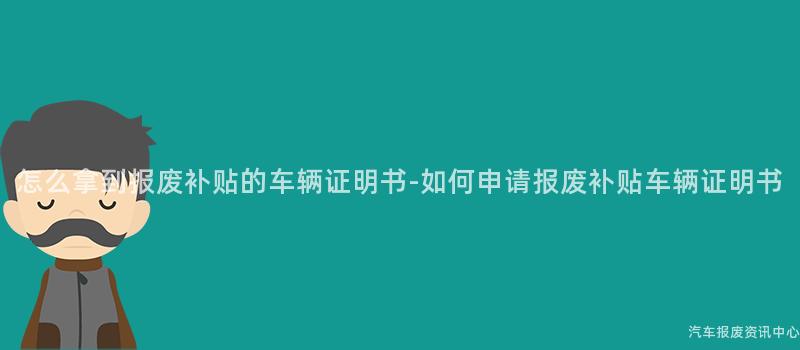 怎么拿到报废补贴的车辆证明书-如何申请报废补贴车辆证明书