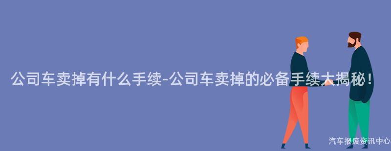 公司车卖掉有什么手续-公司车卖掉的必备手续大揭秘！