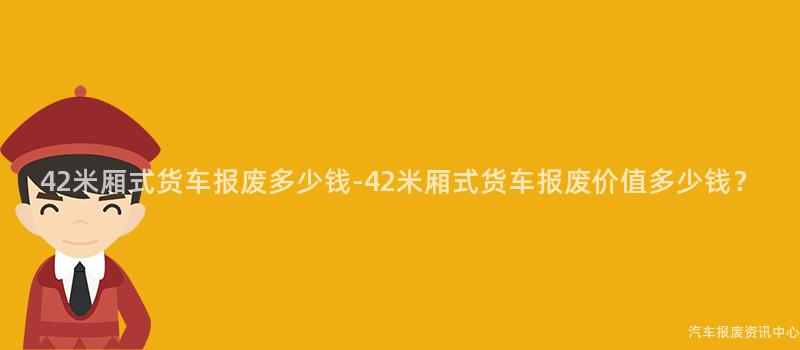 42米厢式货车报废多少钱-42米厢式货车报废价值多少钱？