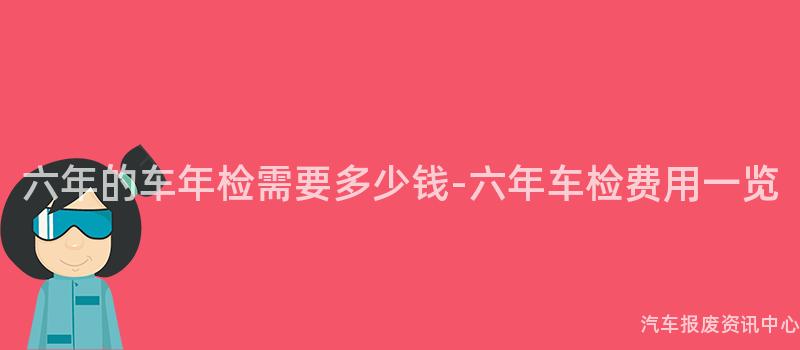六年的车年检需要多少钱-六年车检费用一览