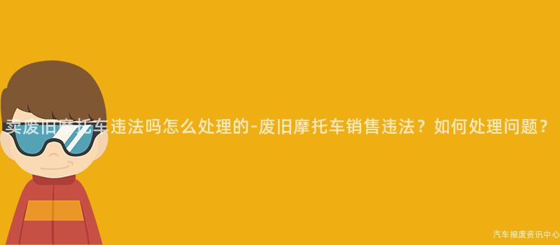 卖废旧摩托车违法吗怎么处理的-废旧摩托车销售违法？如何处理问题？