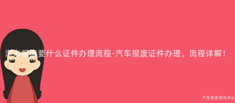 汽车报废要什么证件办理流程-汽车报废证件办理，流程详解！