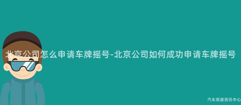 北京公司怎么申请车牌摇号-北京公司如何成功申请车牌摇号
