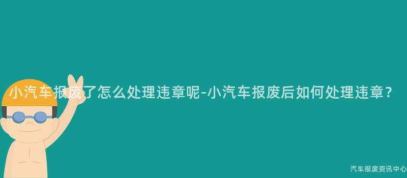 小汽车报废了怎么处理违章呢-小汽车报废后如何处理违章？