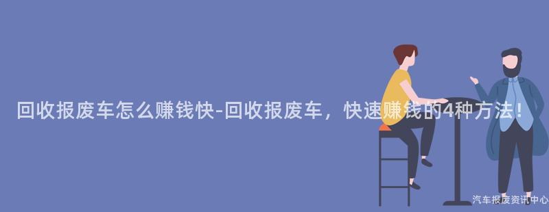 回收报废车怎么赚钱快-回收报废车，快速赚钱的4种方法！