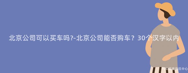 北京公司可以买车吗?-北京公司能否购车？30个汉字以内