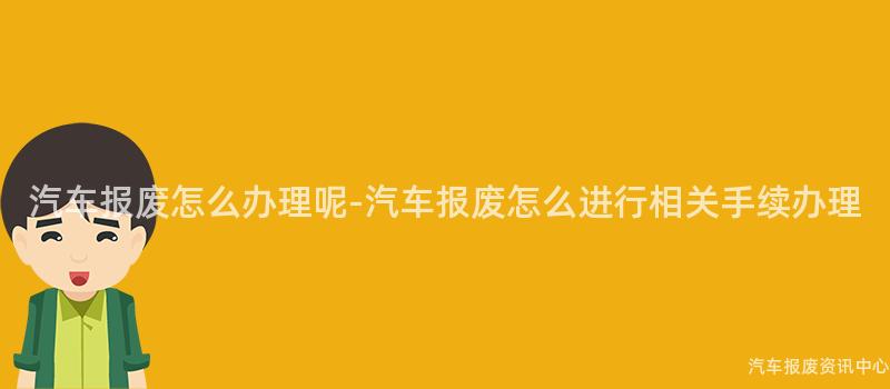 汽车报废怎么办理呢-汽车报废怎么进行相关手续办理