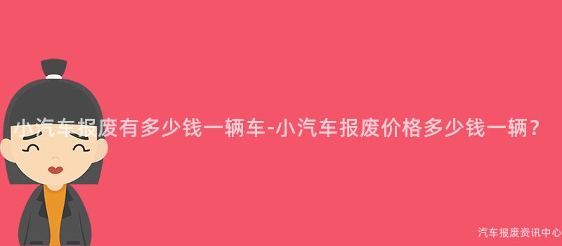 小汽车报废有多少钱一辆车-小汽车报废价格多少钱一辆？