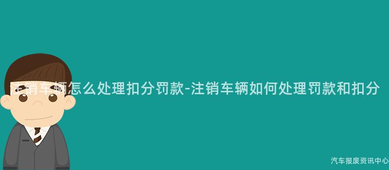 注销车辆怎么处理扣分罚款-注销车辆如何处理罚款和扣分