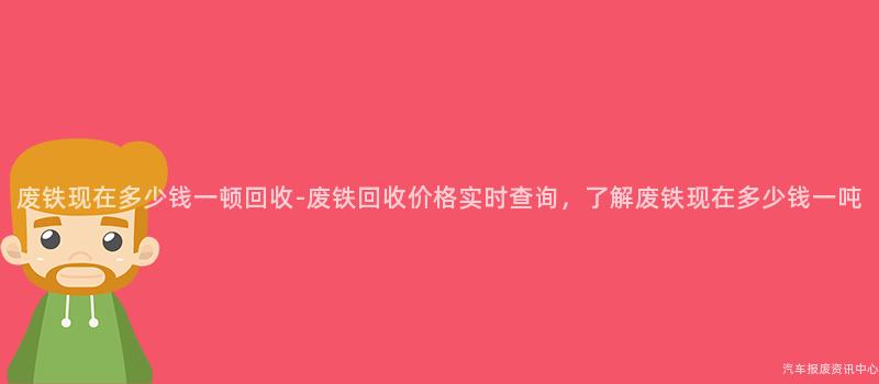 废铁现在多少钱一顿回收-废铁回收价格实时查询，了解废铁现在多少钱一吨