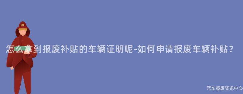 怎么拿到报废补贴的车辆证明呢-如何申请报废车辆补贴？