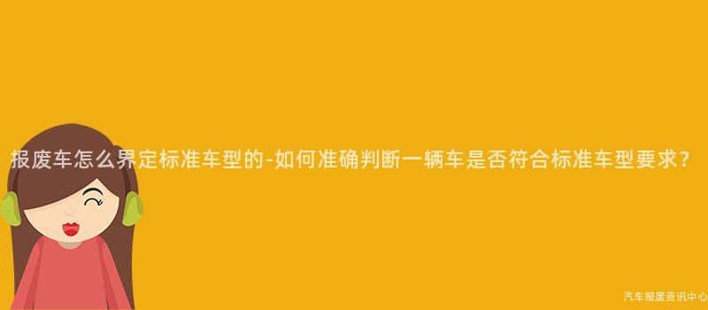 报废车怎么界定标准车型的-如何准确判断一辆车是否符合标准车型要求？