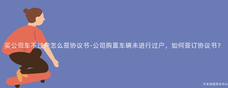 买公司车不过户怎么签协议书-公司购置车辆未进行过户，如何签订协议书？